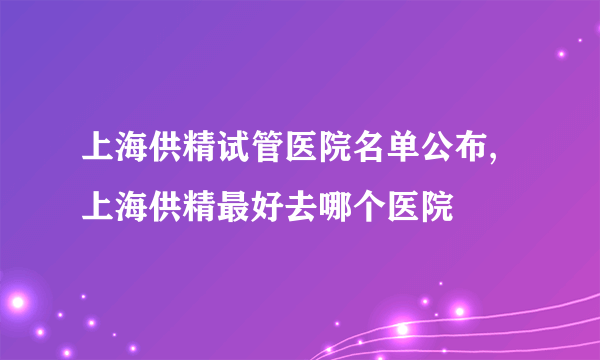 上海供精试管医院名单公布,上海供精最好去哪个医院