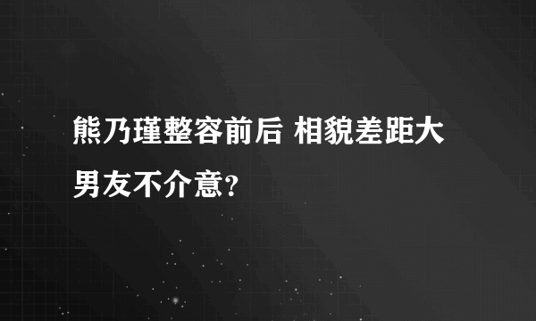 熊乃瑾整容前后 相貌差距大男友不介意？