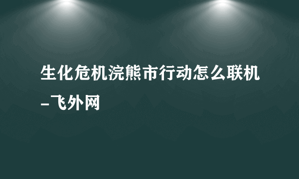 生化危机浣熊市行动怎么联机-飞外网