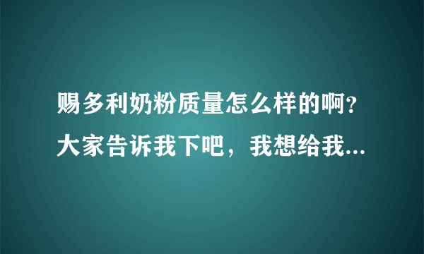 赐多利奶粉质量怎么样的啊？大家告诉我下吧，我想给我家的宝宝...