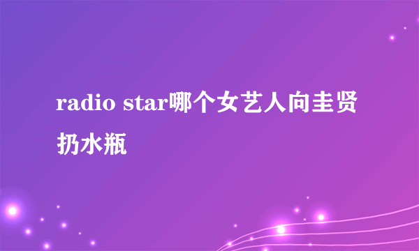 radio star哪个女艺人向圭贤扔水瓶