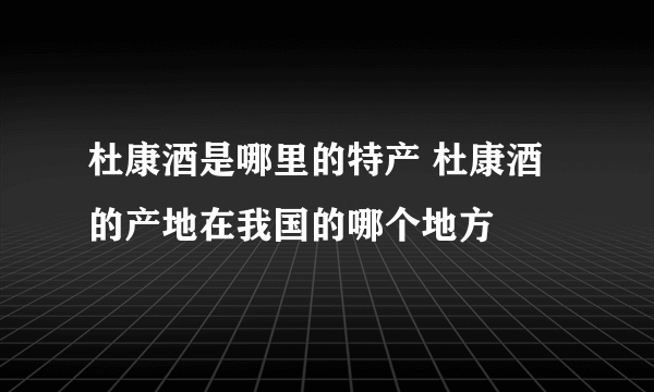 杜康酒是哪里的特产 杜康酒的产地在我国的哪个地方