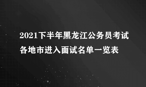 2021下半年黑龙江公务员考试各地市进入面试名单一览表