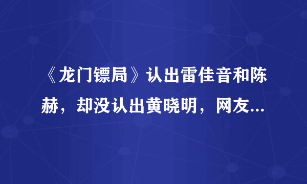 《龙门镖局》认出雷佳音和陈赫，却没认出黄晓明，网友：恕我眼拙