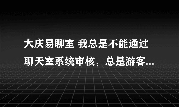 大庆易聊室 我总是不能通过聊天室系统审核，总是游客是怎么回事啊