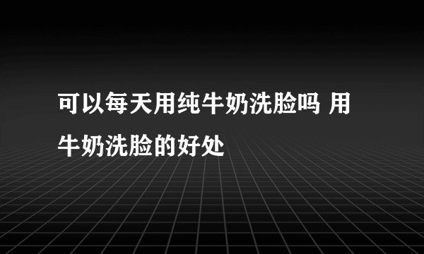 可以每天用纯牛奶洗脸吗 用牛奶洗脸的好处