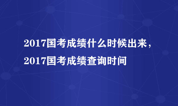 2017国考成绩什么时候出来，2017国考成绩查询时间