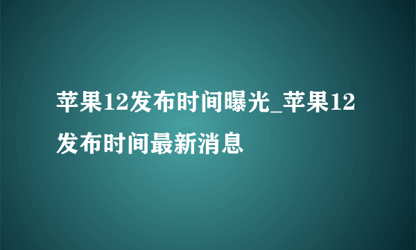 苹果12发布时间曝光_苹果12发布时间最新消息