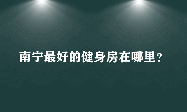 南宁最好的健身房在哪里？