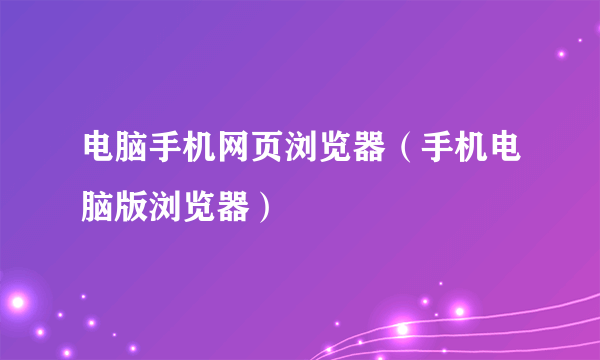 电脑手机网页浏览器（手机电脑版浏览器）