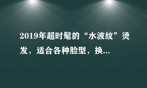 2019年超时髦的“水波纹”烫发，适合各种脸型，换上太美了！