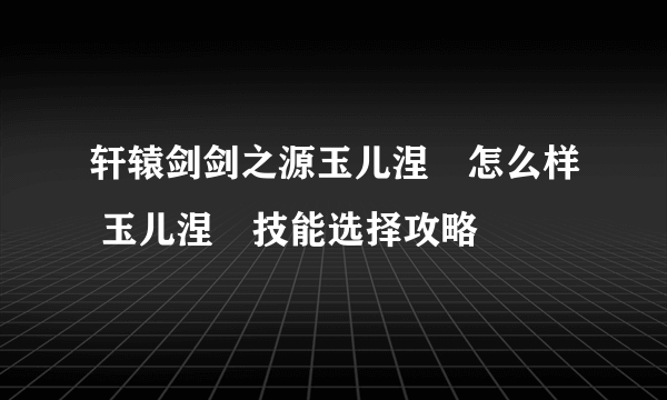 轩辕剑剑之源玉儿涅槃怎么样 玉儿涅槃技能选择攻略