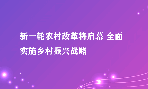 新一轮农村改革将启幕 全面实施乡村振兴战略