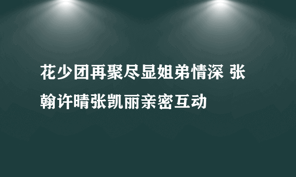 花少团再聚尽显姐弟情深 张翰许晴张凯丽亲密互动