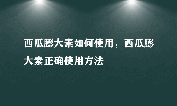 西瓜膨大素如何使用，西瓜膨大素正确使用方法