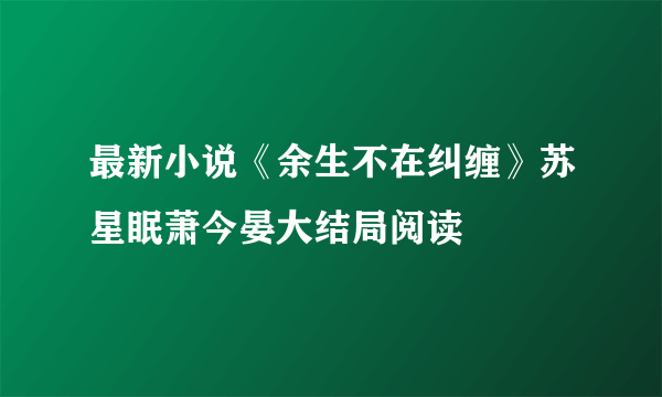 最新小说《余生不在纠缠》苏星眠萧今晏大结局阅读