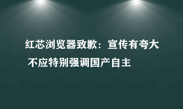 红芯浏览器致歉：宣传有夸大 不应特别强调国产自主