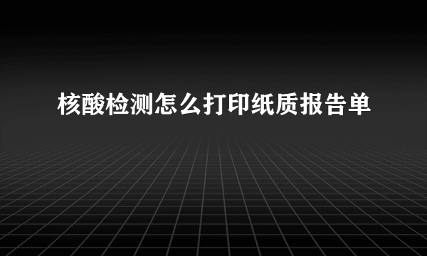 核酸检测怎么打印纸质报告单