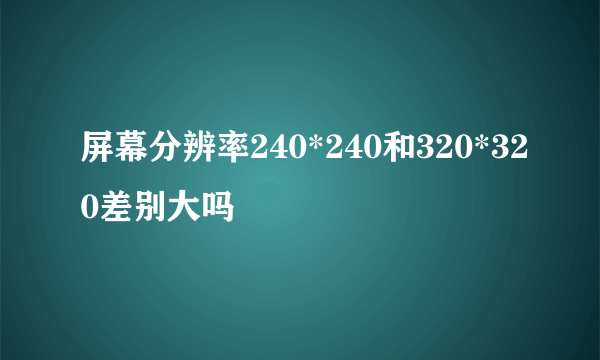 屏幕分辨率240*240和320*320差别大吗