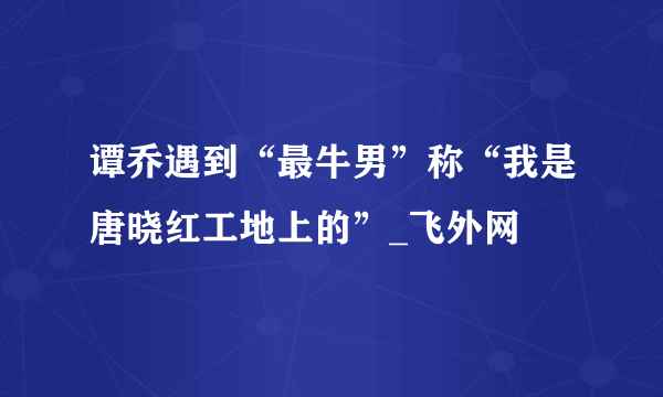 谭乔遇到“最牛男”称“我是唐晓红工地上的”_飞外网