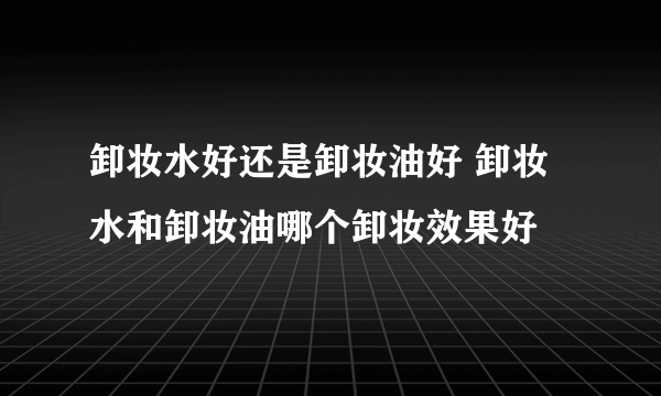 卸妆水好还是卸妆油好 卸妆水和卸妆油哪个卸妆效果好