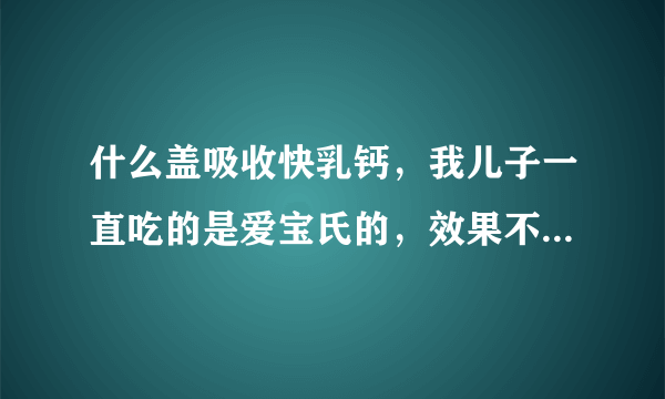 什么盖吸收快乳钙，我儿子一直吃的是爱宝氏的，效果不...