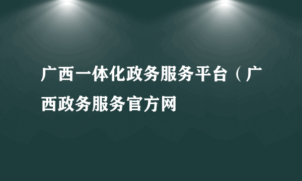 广西一体化政务服务平台（广西政务服务官方网