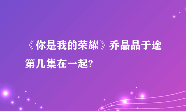 《你是我的荣耀》乔晶晶于途第几集在一起?