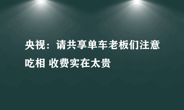 央视：请共享单车老板们注意吃相 收费实在太贵