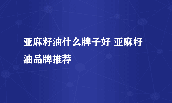 亚麻籽油什么牌子好 亚麻籽油品牌推荐