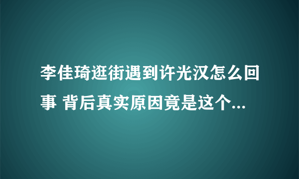 李佳琦逛街遇到许光汉怎么回事 背后真实原因竟是这个太厉害了！