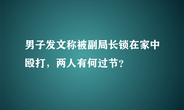 男子发文称被副局长锁在家中殴打，两人有何过节？