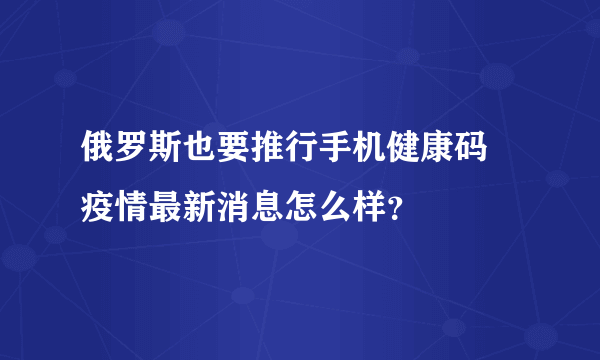 俄罗斯也要推行手机健康码 疫情最新消息怎么样？