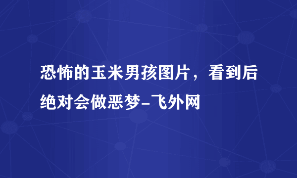 恐怖的玉米男孩图片，看到后绝对会做恶梦-飞外网