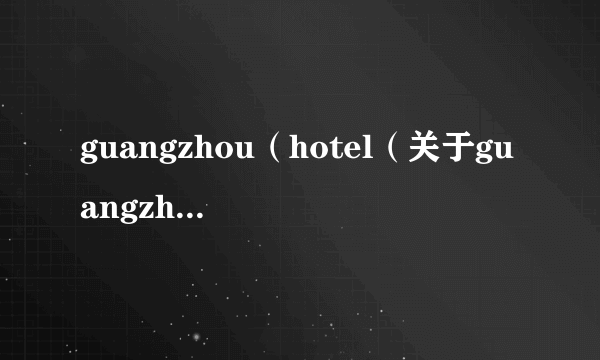 guangzhou（hotel（关于guangzhouhotel的简介））