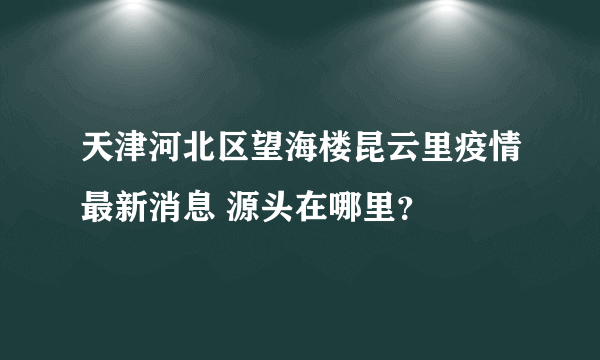 天津河北区望海楼昆云里疫情最新消息 源头在哪里？