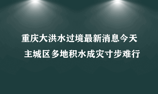 重庆大洪水过境最新消息今天 主城区多地积水成灾寸步难行