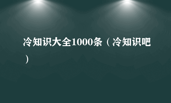 冷知识大全1000条（冷知识吧）