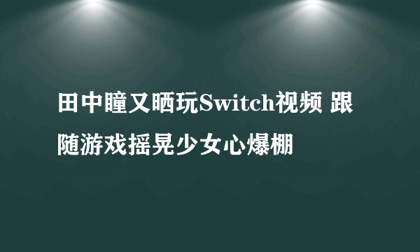 田中瞳又晒玩Switch视频 跟随游戏摇晃少女心爆棚