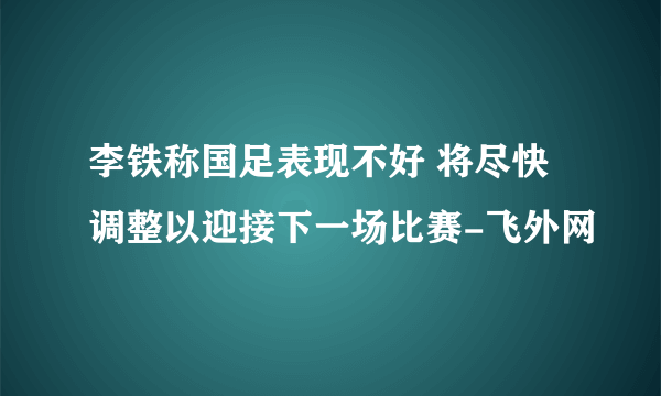 李铁称国足表现不好 将尽快调整以迎接下一场比赛-飞外网