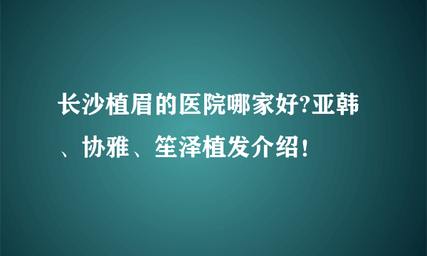 长沙植眉的医院哪家好?亚韩、协雅、笙泽植发介绍！