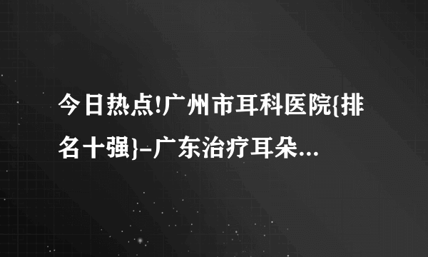 今日热点!广州市耳科医院{排名十强}-广东治疗耳朵的医院-{推荐}广东六一儿童医院耳科