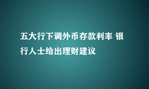 五大行下调外币存款利率 银行人士给出理财建议