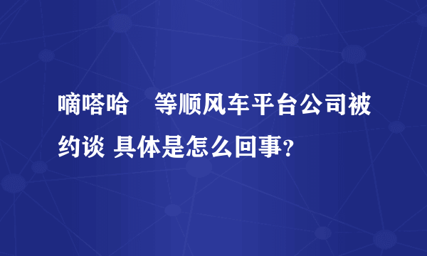 嘀嗒哈啰等顺风车平台公司被约谈 具体是怎么回事？