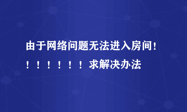 由于网络问题无法进入房间！！！！！！！求解决办法