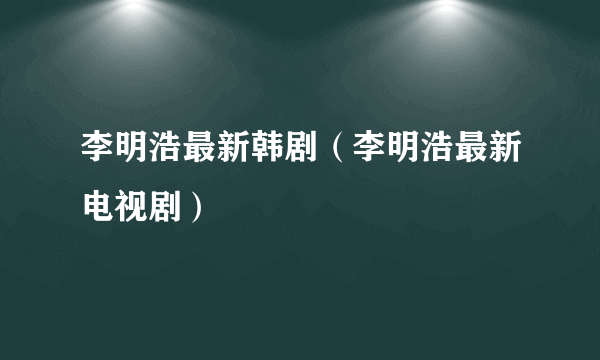 李明浩最新韩剧（李明浩最新电视剧）