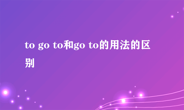 to go to和go to的用法的区别