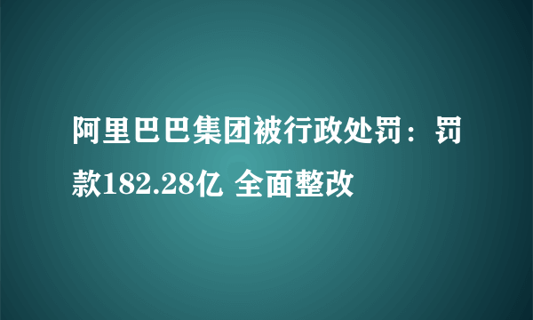 阿里巴巴集团被行政处罚：罚款182.28亿 全面整改