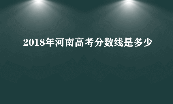 2018年河南高考分数线是多少