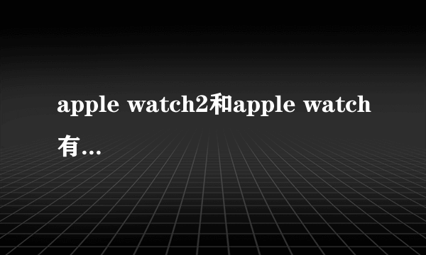 apple watch2和apple watch有什么区别